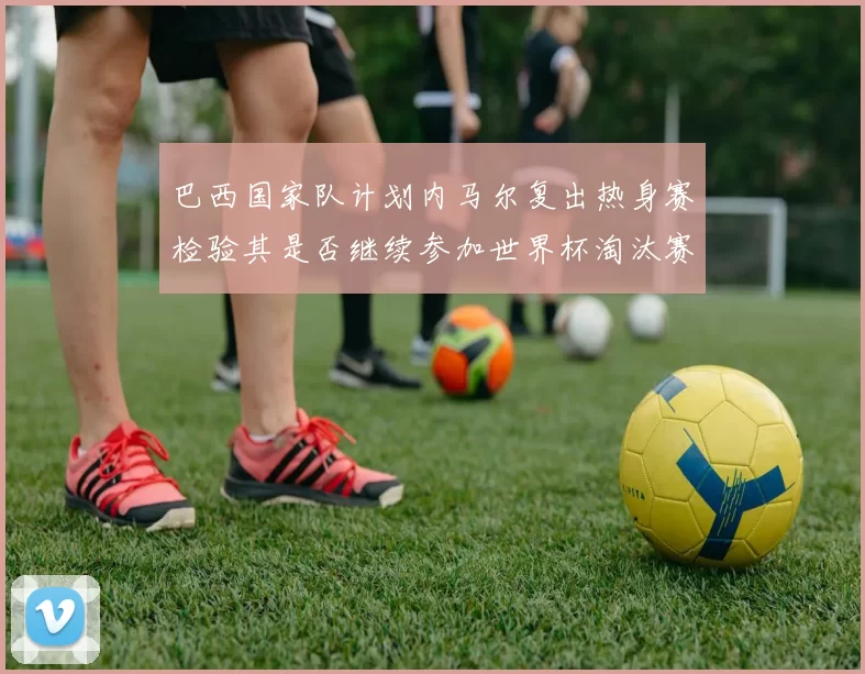 巴西国家队计划内马尔复出热身赛检验其是否继续参加世界杯淘汰赛