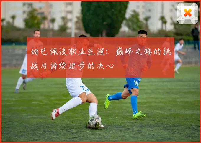 姆巴佩谈职业生涯：巅峰之路的挑战与持续进步的决心