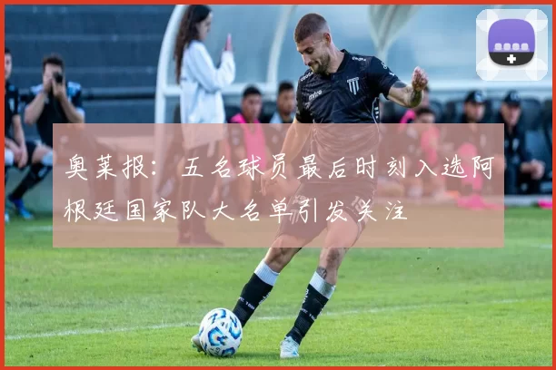 奥莱报：五名球员最后时刻入选阿根廷国家队大名单引发关注