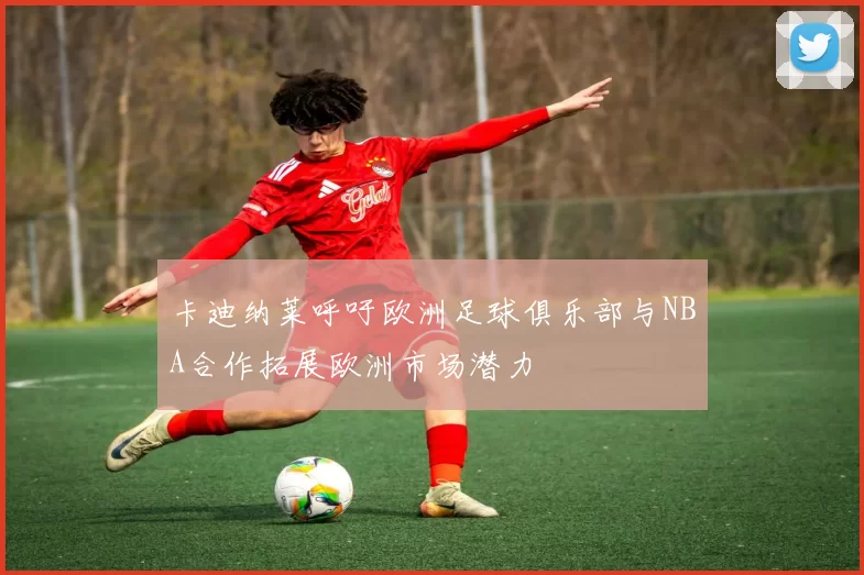 卡迪纳莱呼吁欧洲足球俱乐部与NBA合作拓展欧洲市场潜力
