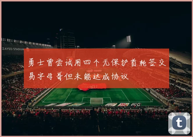 勇士曾尝试用四个无保护首轮签交易字母哥但未能达成协议