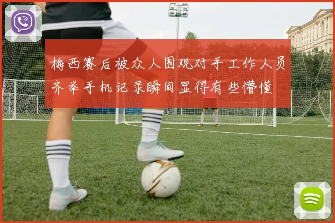 梅西赛后被众人围观对手工作人员齐举手机记录瞬间显得有些懵懂