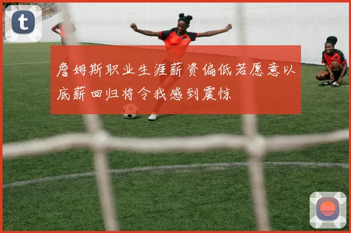 詹姆斯职业生涯薪资偏低若愿意以底薪回归将令我感到震惊