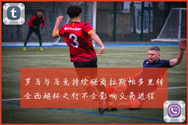 罗马与马竞持续磋商拉斯帕多里转会西超杯之行不会影响交易进程