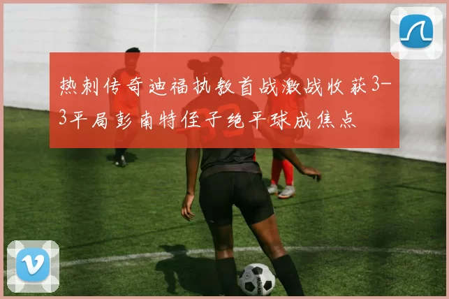 热刺传奇迪福执教首战激战收获3-3平局彭南特侄子绝平球成焦点