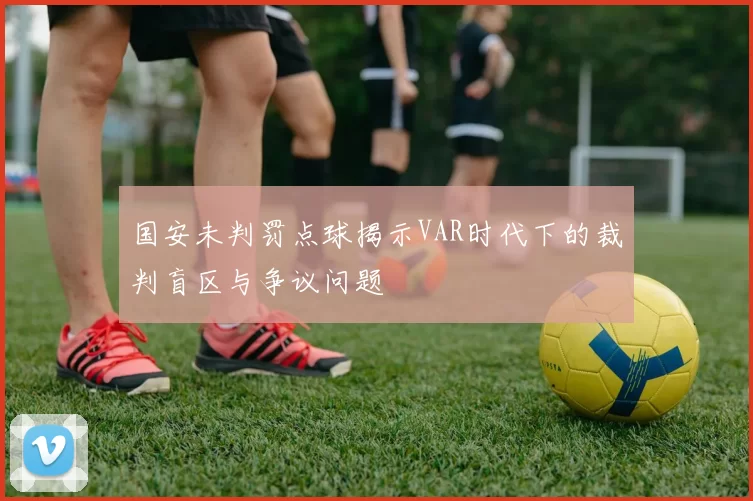 国安未判罚点球揭示VAR时代下的裁判盲区与争议问题