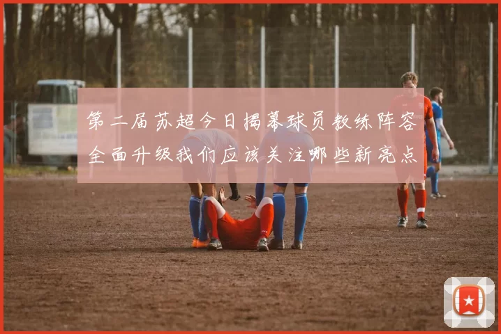 第二届苏超今日揭幕球员教练阵容全面升级我们应该关注哪些新亮点