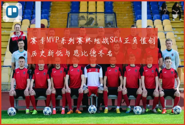 赛季MVP系列赛终结战SGA正负值创历史新低与恩比德齐名