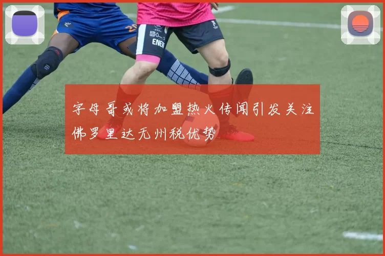 字母哥或将加盟热火传闻引发关注佛罗里达无州税优势